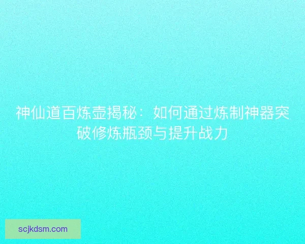 神仙道百炼壶揭秘：如何通过炼制神器突破修炼瓶颈与提升战力
