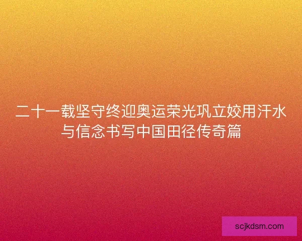 二十一载坚守终迎奥运荣光巩立姣用汗水与信念书写中国田径传奇篇