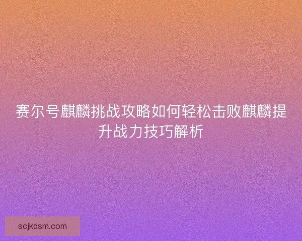 赛尔号麒麟挑战攻略如何轻松击败麒麟提升战力技巧解析