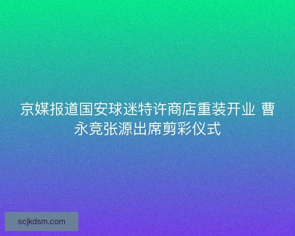 京媒报道国安球迷特许商店重装开业 曹永竞张源出席剪彩仪式