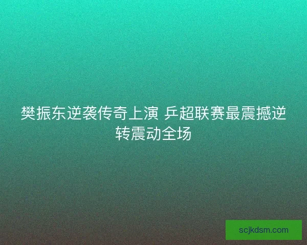 樊振东逆袭传奇上演 乒超联赛最震撼逆转震动全场